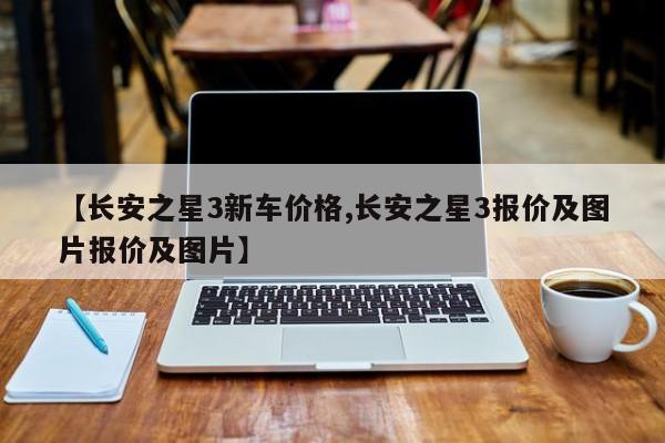 【长安之星3新车价格,长安之星3报价及图片报价及图片】