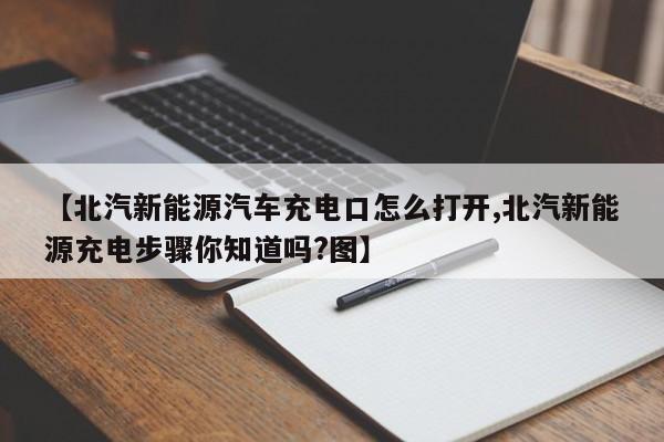 【北汽新能源汽车充电口怎么打开,北汽新能源充电步骤你知道吗?图】