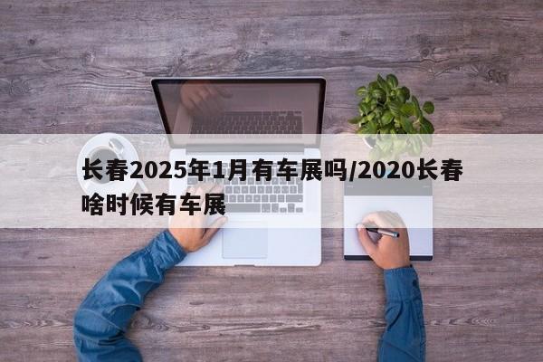 长春2025年1月有车展吗/2020长春啥时候有车展