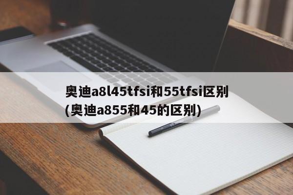 奥迪a8l45tfsi和55tfsi区别(奥迪a855和45的区别)
