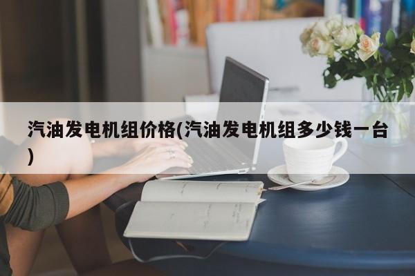 汽油发电机组价格(汽油发电机组多少钱一台)