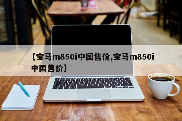 【宝马m850i中国售价,宝马m850i 中国售价】