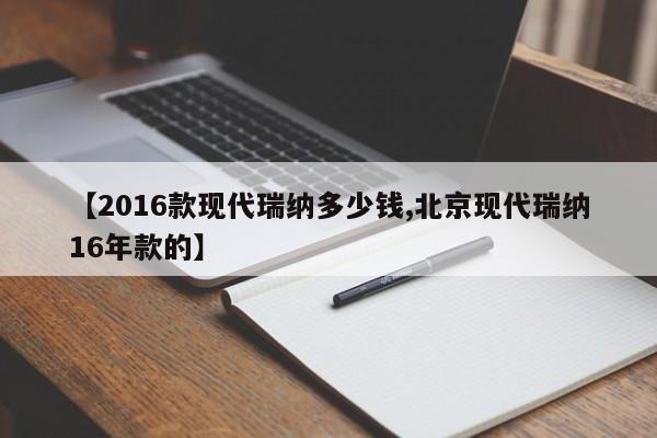 【2016款现代瑞纳多少钱,北京现代瑞纳16年款的】