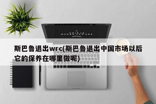 斯巴鲁退出wrc(斯巴鲁退出中国市场以后它的保养在哪里做呢)