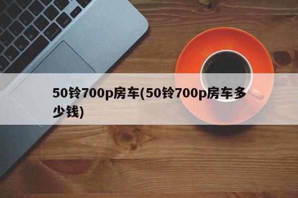 50铃700p房车(50铃700p房车多少钱)