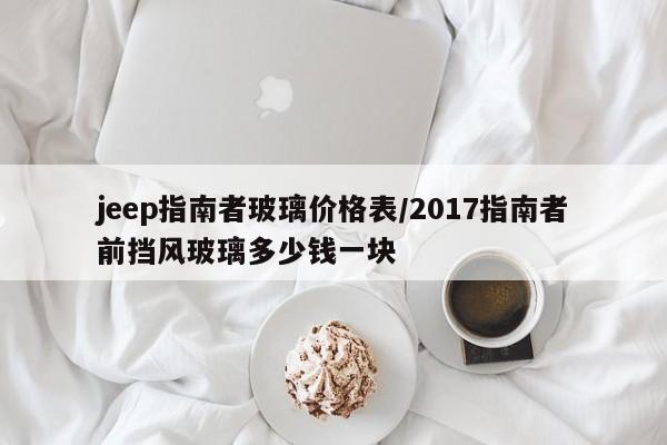 jeep指南者玻璃价格表/2017指南者前挡风玻璃多少钱一块