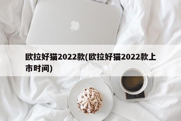 欧拉好猫2022款(欧拉好猫2022款上市时间)
