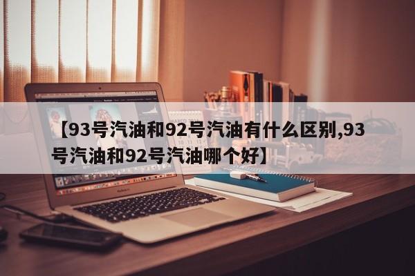 【93号汽油和92号汽油有什么区别,93号汽油和92号汽油哪个好】