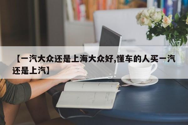 【一汽大众还是上海大众好,懂车的人买一汽还是上汽】